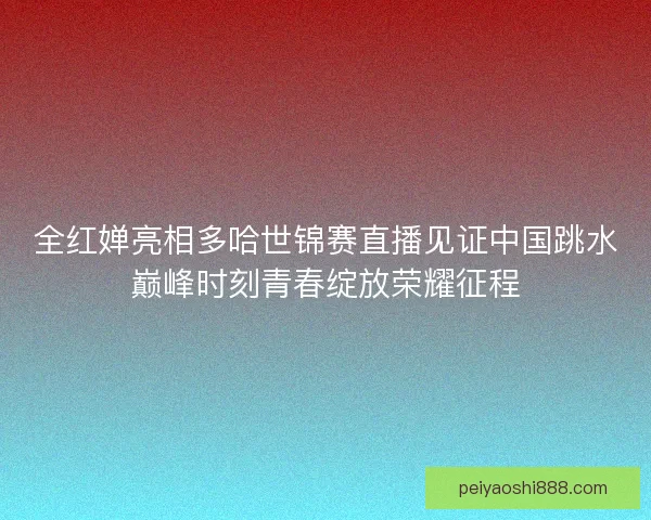 全红婵亮相多哈世锦赛直播见证中国跳水巅峰时刻青春绽放荣耀征程