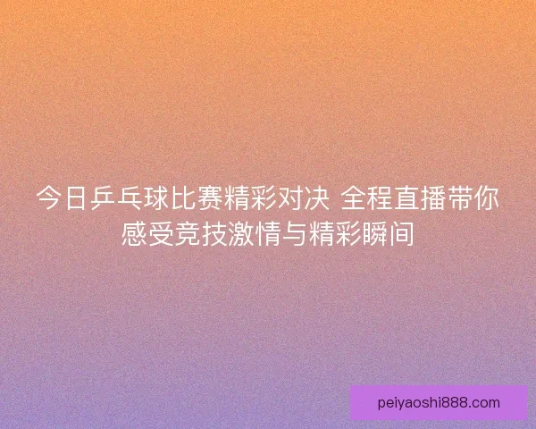 今日乒乓球比赛精彩对决 全程直播带你感受竞技激情与精彩瞬间