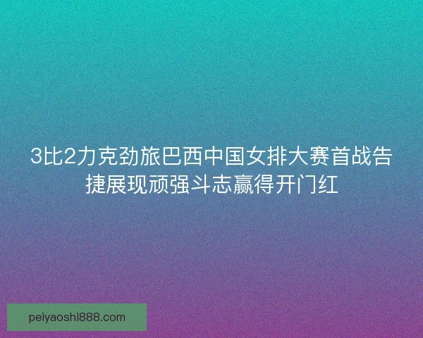 3比2力克劲旅巴西中国女排大赛首战告捷展现顽强斗志赢得开门红