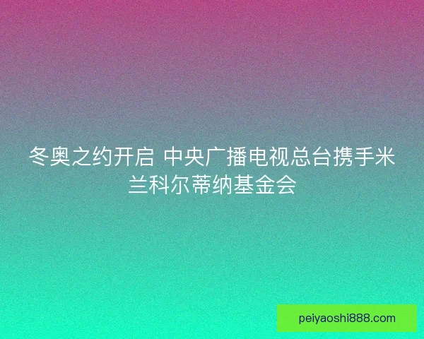 冬奥之约开启 中央广播电视总台携手米兰科尔蒂纳基金会