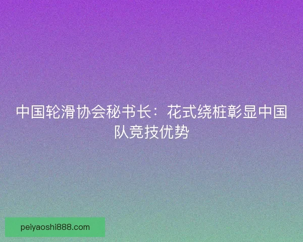 中国轮滑协会秘书长：花式绕桩彰显中国队竞技优势