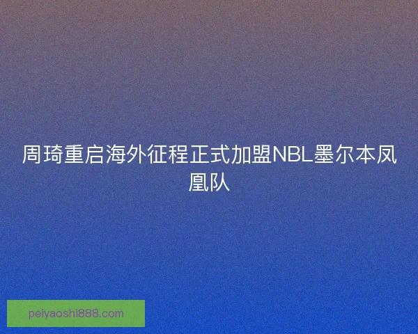 周琦重启海外征程正式加盟NBL墨尔本凤凰队
