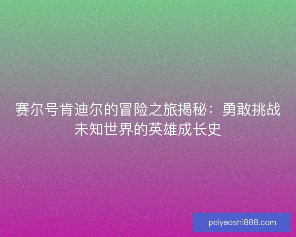 赛尔号肯迪尔的冒险之旅揭秘：勇敢挑战未知世界的英雄成长史