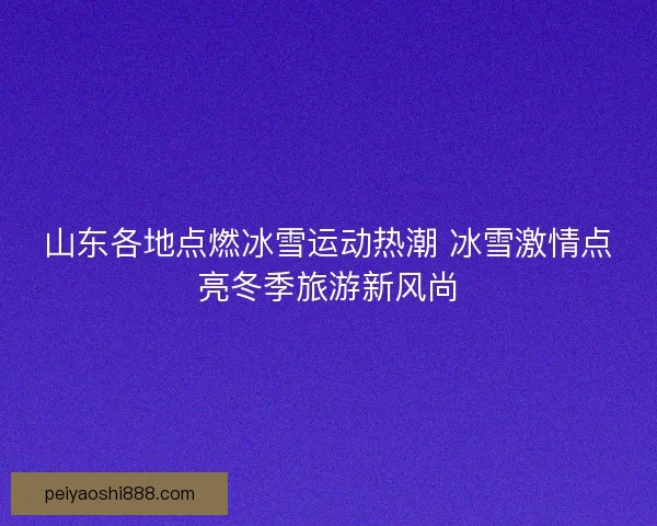 山东各地点燃冰雪运动热潮 冰雪激情点亮冬季旅游新风尚