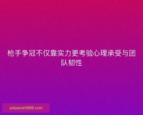 枪手争冠不仅靠实力更考验心理承受与团队韧性