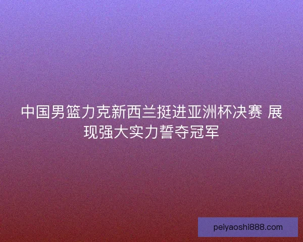 中国男篮力克新西兰挺进亚洲杯决赛 展现强大实力誓夺冠军