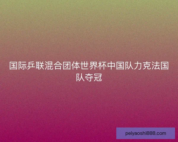国际乒联混合团体世界杯中国队力克法国队夺冠